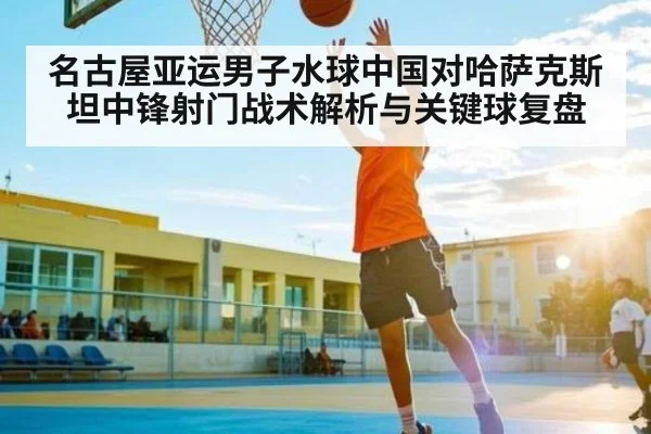名古屋亚运男子水球中国对哈萨克斯坦中锋射门战术解析与关键球复盘